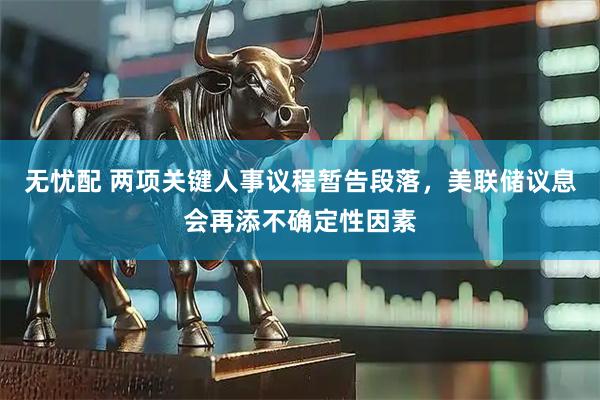 无忧配 两项关键人事议程暂告段落，美联储议息会再添不确定性因素