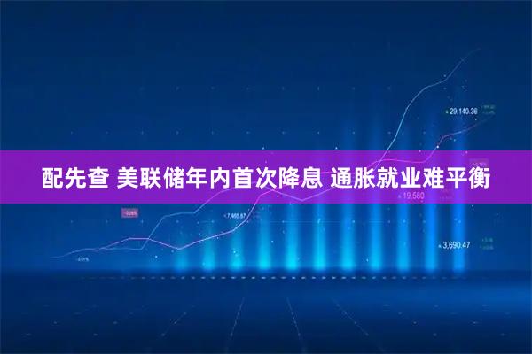 配先查 美联储年内首次降息 通胀就业难平衡