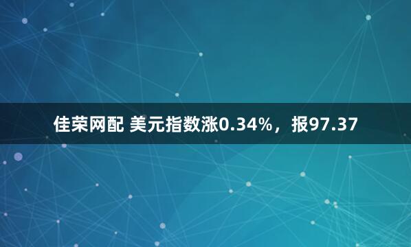 佳荣网配 美元指数涨0.34%，报97.37