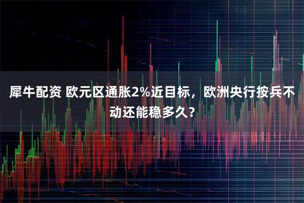 犀牛配资 欧元区通胀2%近目标，欧洲央行按兵不动还能稳多久？