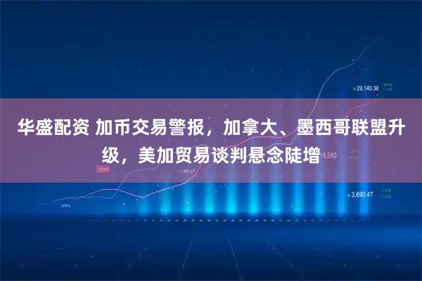 华盛配资 加币交易警报，加拿大、墨西哥联盟升级，美加贸易谈判悬念陡增