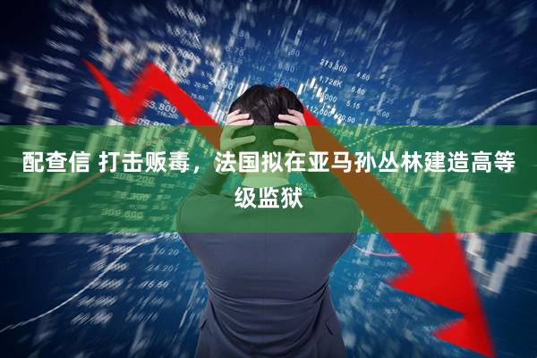 配查信 打击贩毒，法国拟在亚马孙丛林建造高等级监狱