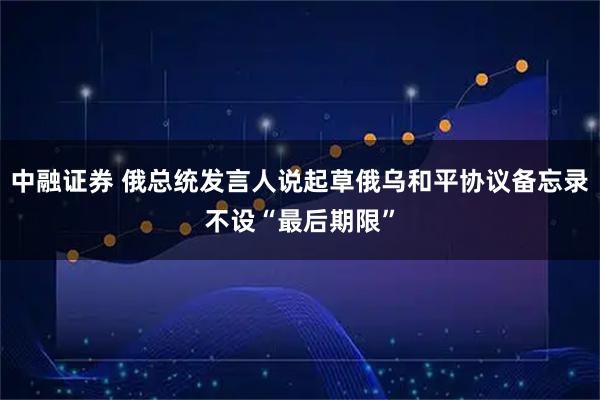 中融证券 俄总统发言人说起草俄乌和平协议备忘录不设“最后期限”