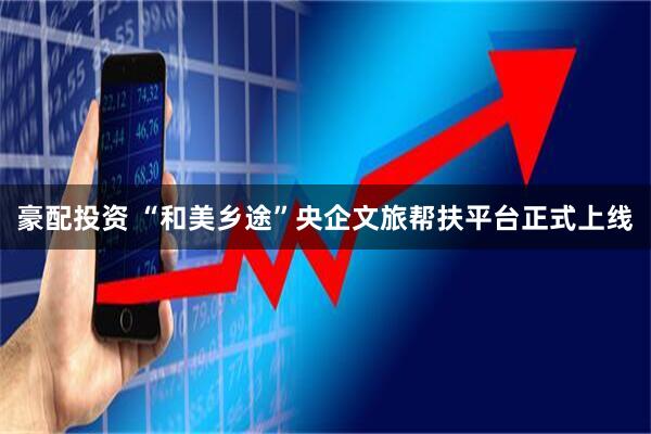 豪配投资 “和美乡途”央企文旅帮扶平台正式上线