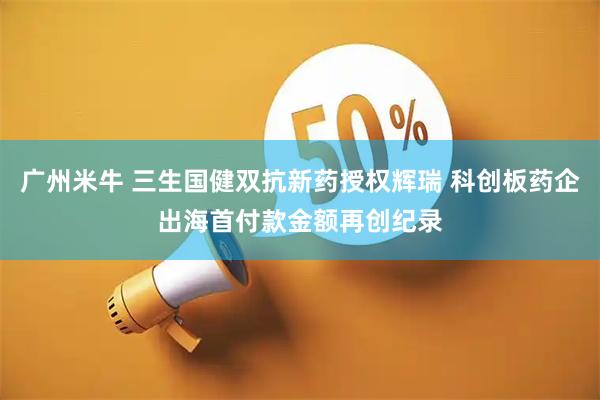 广州米牛 三生国健双抗新药授权辉瑞 科创板药企出海首付款金额再创纪录
