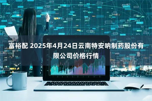 富裕配 2025年4月24日云南特安呐制药股份有限公司价格行情