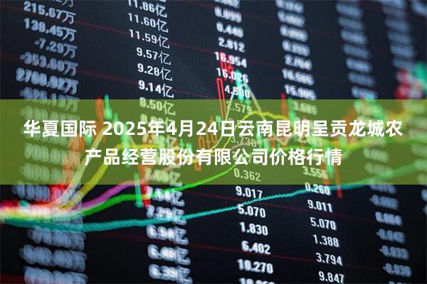 华夏国际 2025年4月24日云南昆明呈贡龙城农产品经营股份有限公司价格行情