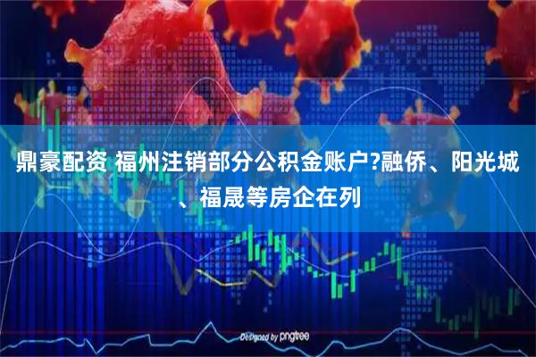 鼎豪配资 福州注销部分公积金账户?融侨、阳光城、福晟等房企在列