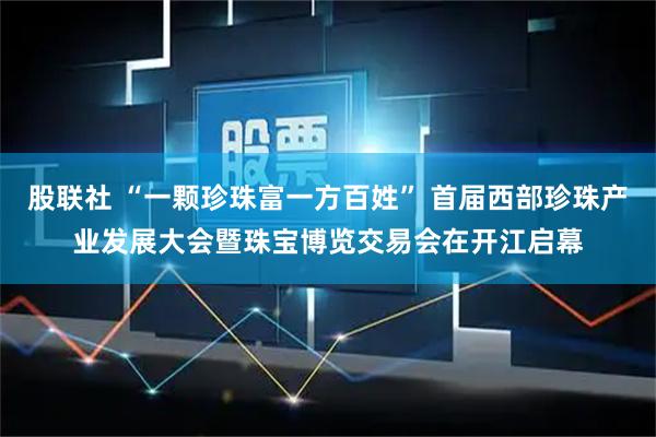 股联社 “一颗珍珠富一方百姓” 首届西部珍珠产业发展大会暨珠宝博览交易会在开江启幕