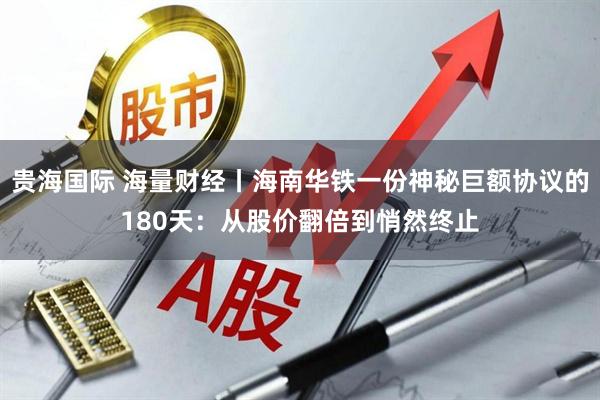 贵海国际 海量财经丨海南华铁一份神秘巨额协议的180天：从股价翻倍到悄然终止
