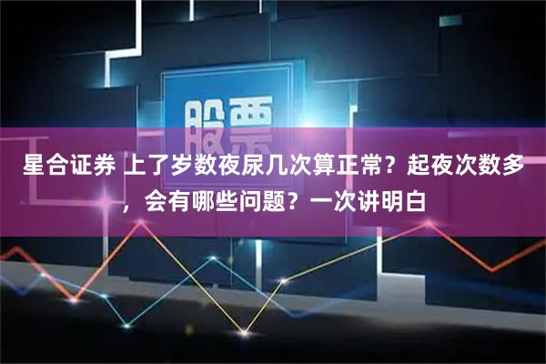 星合证券 上了岁数夜尿几次算正常？起夜次数多，会有哪些问题？一次讲明白