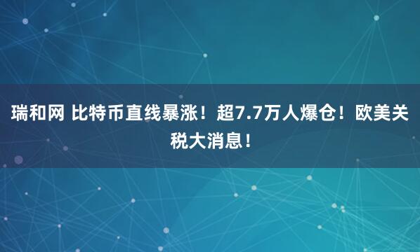 瑞和网 比特币直线暴涨！超7.7万人爆仓！欧美关税大消息！