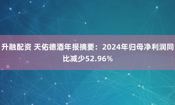 升融配资 天佑德酒年报摘要：2024年归母净利润同比减少52.96%