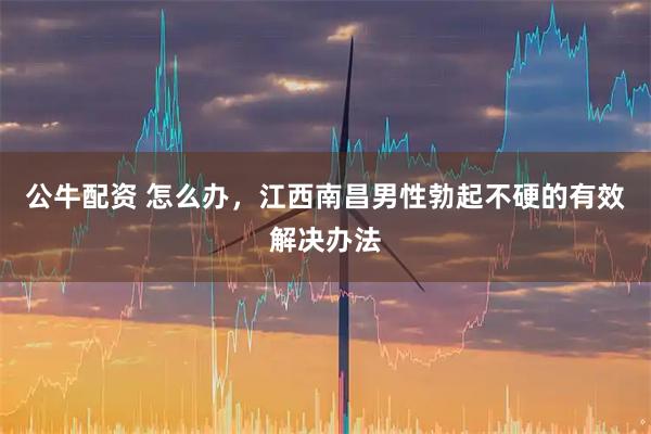 公牛配资 怎么办，江西南昌男性勃起不硬的有效解决办法