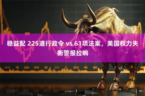 稳益配 225道行政令 vs 61项法案，美国权力失衡警报拉响