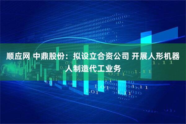 顺应网 中鼎股份：拟设立合资公司 开展人形机器人制造代工业务