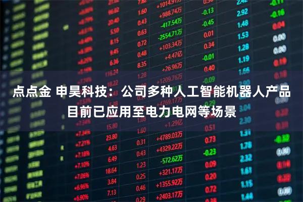 点点金 申昊科技：公司多种人工智能机器人产品目前已应用至电力电网等场景