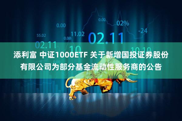 添利富 中证1000ETF 关于新增国投证券股份有限公司为部分基金流动性服务商的公告