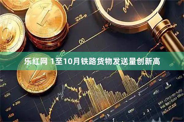 乐红网 1至10月铁路货物发送量创新高