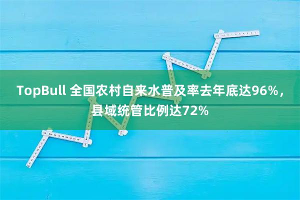 TopBull 全国农村自来水普及率去年底达96%，县域统管比例达72%