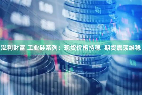 泓利财富 工业硅系列：现货价格持稳  期货震荡维稳