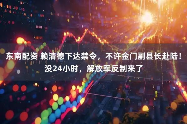 东南配资 赖清德下达禁令，不许金门副县长赴陆！没24小时，解放军反制来了
