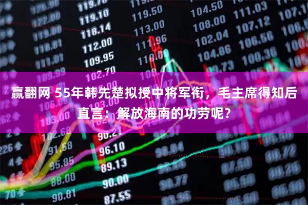 赢翻网 55年韩先楚拟授中将军衔，毛主席得知后直言：解放海南的功劳呢？