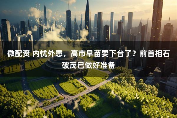 微配资 内忧外患，高市早苗要下台了？前首相石破茂已做好准备