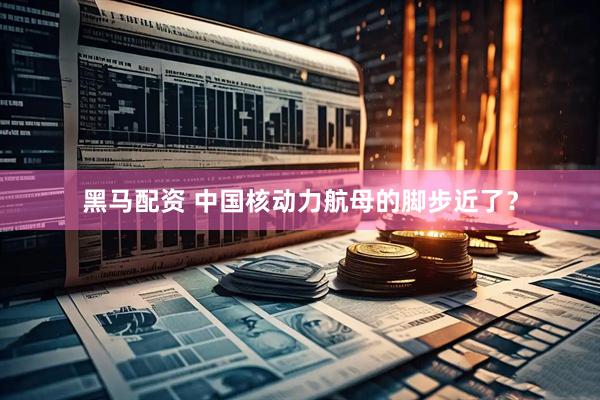 黑马配资 中国核动力航母的脚步近了？