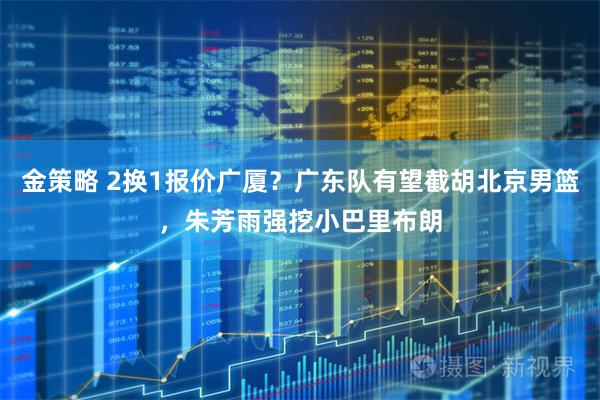 金策略 2换1报价广厦?广东队有望截胡北京男篮,朱芳雨强挖小巴里布朗